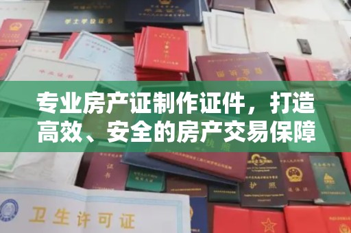 乌海专业房产证制作证件，打造高效、安全的房产交易保障
