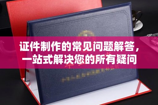 乌海证件制作的常见问题解答，一站式解决您的所有疑问
