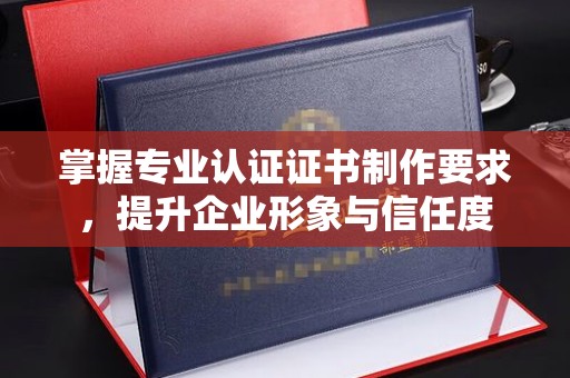 乌海掌握专业认证证书制作要求，提升企业形象与信任度